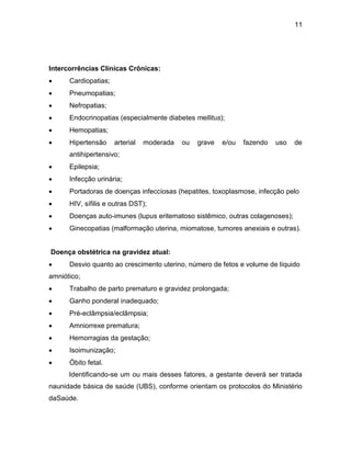 11
Intercorrências Clínicas Crônicas:
 Cardiopatias;
 Pneumopatias;
 Nefropatias;
 Endocrinopatias (especialmente diabetes mellitus);
 Hemopatias;
 Hipertensão arterial moderada ou grave e/ou fazendo uso de
antihipertensivo;
 Epilepsia;
 Infecção urinária;
 Portadoras de doenças infecciosas (hepatites, toxoplasmose, infecção pelo
 HIV, sífilis e outras DST);
 Doenças auto-imunes (lupus eritematoso sistêmico, outras colagenoses);
 Ginecopatias (malformação uterina, miomatose, tumores anexiais e outras).
Doença obstétrica na gravidez atual:
 Desvio quanto ao crescimento uterino, número de fetos e volume de líquido
amniótico;
 Trabalho de parto prematuro e gravidez prolongada;
 Ganho ponderal inadequado;
 Pré-eclâmpsia/eclâmpsia;
 Amniorrexe prematura;
 Hemorragias da gestação;
 Isoimunização;
 Óbito fetal.
Identificando-se um ou mais desses fatores, a gestante deverá ser tratada
naunidade básica de saúde (UBS), conforme orientam os protocolos do Ministério
daSaúde.
 