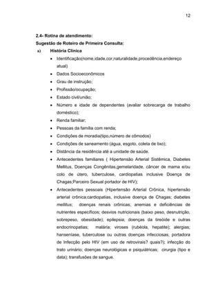 12
2.4- Rotina de atendimento:
Sugestão de Roteiro de Primeira Consulta:
a) História Clínica
 Identificação(nome,idade,cor,naturalidade,procedência,endereço
atual)
 Dados Socioeconômicos
 Grau de instrução;
 Profissão/ocupação;
 Estado civil/união;
 Número e idade de dependentes (avaliar sobrecarga de trabalho
doméstico);
 Renda familiar;
 Pessoas da família com renda;
 Condições de moradia(tipo,número de cômodos)
 Condições de saneamento (água, esgoto, coleta de lixo);
 Distância da residência até a unidade de saúde.
 Antecedentes familiares ( Hipertensão Arterial Sistêmica, Diabetes
Mellitus, Doenças Congênitas,gemelaridade, câncer de mama e/ou
colo de útero, tuberculose, cardiopatias inclusive Doença de
Chagas;Parceiro Sexual portador de HIV);
 Antecedentes pessoais (Hipertensão Arterial Crônica, hipertensão
arterial crônica;cardiopatias, inclusive doença de Chagas; diabetes
mellitus; doenças renais crônicas; anemias e deficiências de
nutrientes específicos; desvios nutricionais (baixo peso, desnutrição,
sobrepeso, obesidade); epilepsia; doenças da tireóide e outras
endocrinopatias; malária; viroses (rubéola, hepatite); alergias;
hanseníase, tuberculose ou outras doenças infecciosas; portadora
de Infecção pelo HIV (em uso de retrovirais? quais?); infecção do
trato urinário; doenças neurológicas e psiquiátricas; cirurgia (tipo e
data); transfusões de sangue.
 