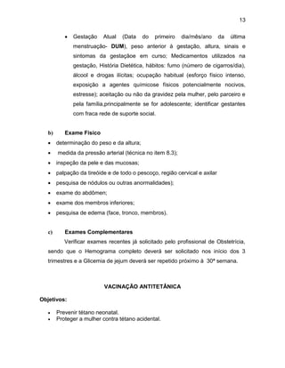 13
 Gestação Atual (Data do primeiro dia/mês/ano da última
menstruação- DUM), peso anterior à gestação, altura, sinais e
sintomas da gestaçãoe em curso; Medicamentos utilizados na
gestação, História Dietética, hábitos: fumo (número de cigarros/dia),
álcool e drogas ilícitas; ocupação habitual (esforço físico intenso,
exposição a agentes químicose físicos potencialmente nocivos,
estresse); aceitação ou não da gravidez pela mulher, pelo parceiro e
pela família,principalmente se for adolescente; identificar gestantes
com fraca rede de suporte social.
b) Exame Físico
 determinação do peso e da altura;
 medida da pressão arterial (técnica no item 8.3);
 inspeção da pele e das mucosas;
 palpação da tireóide e de todo o pescoço, região cervical e axilar
 pesquisa de nódulos ou outras anormalidades);
 exame do abdômen;
 exame dos membros inferiores;
 pesquisa de edema (face, tronco, membros).
c) Exames Complementares
Verificar exames recentes já solicitado pelo profissional de Obstetrícia,
sendo que o Hemograma completo deverá ser solicitado nos início dos 3
trimestres e a Glicemia de jejum deverá ser repetido próximo à 30ª semana.
VACINAÇÃO ANTITETÂNICA
Objetivos:
 Prevenir tétano neonatal.
 Proteger a mulher contra tétano acidental.
 