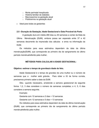 17
o Morte perinatal inexplicada
o História familiar de diabetes
o Macrossomia na gestação atual
o Polidramnia na gestação atual
 Ideal para todas as gestantes
2.5 - Duração da Gestação, Idade Gestacional e Data Provável do Parto
A gestação dura em média 280 dias ou 40 semanas a contar da Data da
Última Menstruação (DUM), embora possa ser esperada entre 37 e 42
semanas decorrente da imprecisão dos cálculos e erros na informação da
DUM.
Os métodos para essa estimativa dependem da data da última
menstruação(DUM), que corresponde ao primeiro dia de sangramento do último
período menstrualreferido pela mulher.
MÉTODOS PARA CALCULAR A IDADE GESTACIONAL:
Objetivo: estimar o tempo de gravidez/a idade do feto.
Idade Gestacional é o tempo de gravidez de uma mulher ou o número de
semanas que a mulher está grávida. Para obter a IG de forma correta,
precisamos primeiro saber a data da DUM.
Obs.: quando necessário, arredonde a semana gestacional da seguinte
forma: 1,2, 3 dias considere o número de semanas completas; e 4, 5, 6 dias
considere a semana seguinte.
Exemplo:
Gestante com 12 semanas e 2 dias = 12 semanas
Gestante com 12 semanas e 5 dias = 13 semanas
Os métodos para essa estimativa dependem da data da última menstruação
(DUM), que corresponde ao primeiro dia de sangramento do último período
menstrualreferido pela mulher.
 