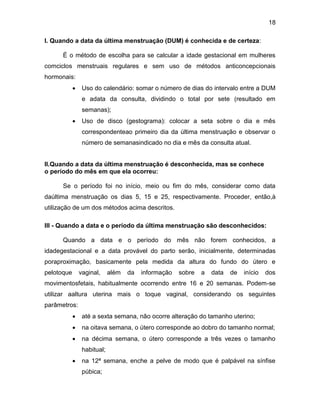 18
I. Quando a data da última menstruação (DUM) é conhecida e de certeza:
É o método de escolha para se calcular a idade gestacional em mulheres
comciclos menstruais regulares e sem uso de métodos anticoncepcionais
hormonais:
 Uso do calendário: somar o número de dias do intervalo entre a DUM
e adata da consulta, dividindo o total por sete (resultado em
semanas);
 Uso de disco (gestograma): colocar a seta sobre o dia e mês
correspondenteao primeiro dia da última menstruação e observar o
número de semanasindicado no dia e mês da consulta atual.
II.Quando a data da última menstruação é desconhecida, mas se conhece
o período do mês em que ela ocorreu:
Se o período foi no início, meio ou fim do mês, considerar como data
daúltima menstruação os dias 5, 15 e 25, respectivamente. Proceder, então,à
utilização de um dos métodos acima descritos.
III - Quando a data e o período da última menstruação são desconhecidos:
Quando a data e o período do mês não forem conhecidos, a
idadegestacional e a data provável do parto serão, inicialmente, determinadas
poraproximação, basicamente pela medida da altura do fundo do útero e
pelotoque vaginal, além da informação sobre a data de início dos
movimentosfetais, habitualmente ocorrendo entre 16 e 20 semanas. Podem-se
utilizar aaltura uterina mais o toque vaginal, considerando os seguintes
parâmetros:
 até a sexta semana, não ocorre alteração do tamanho uterino;
 na oitava semana, o útero corresponde ao dobro do tamanho normal;
 na décima semana, o útero corresponde a três vezes o tamanho
habitual;
 na 12ª semana, enche a pelve de modo que é palpável na sínfise
púbica;
 