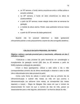 19
 na 16ª semana, o fundo uterino encontra-se entre a sínfise púbica e
acicatriz umbilical;
 na 20ª semana, o fundo do útero encontra-se na altura da
cicatrizumbilical;
 a partir da 20ª semana, existe relação direta entre as semanas da
gestação
 a medida da altura uterina. Porém, esse parâmetro torna-se menos
fiel;
 a partir da 30ª semana de idade gestacional.
Quando não for possível determinar a idade gestacional
clinicamente,solicitar o mais precocemente o exame de ultra-sonografia obstétrica.
CÁLCULO DA DATA PROVÁVEL DO PARTO
Objetivo: estimar o período provável para o nascimento, utilizando um dos 3
métodos a seguir:
1.Calcula-se a data provável do parto levando-se em consideração a
duraçãomédia da gestação normal (280 dias ou 40 semanas a partir da
DUM),mediante a utilização de calendário;
2.Com o disco (gestograma), colocar a seta sobre o dia e mês
correspondenteao primeiro dia da última menstruação e observar a seta na data
(dia e mês)indicada como data provável do parto;
3.Uma outra forma de cálculo é somar sete dias ao primeiro dia da
últimamenstruação e subtrair três meses ao mês em que ocorreu a
últimamenstruação (ou adicionar nove meses, se corresponder aos meses
dejaneiro a março) – Regra de Näegele. Nos casos em que o número de
diasencontrado for maior do que o número de dias do mês, passar os
diasexcedentes para o mês seguinte, adicionando 1 ao final do cálculo do mês.P
 