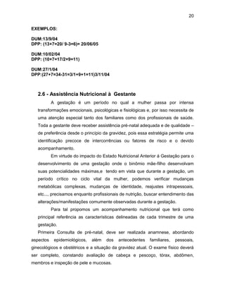 20
EXEMPLOS:
DUM:13/9/04
DPP: (13+7=20/ 9-3=6)= 20/06/05
DUM:10/02/04
DPP: (10+7=17/2+9=11)
DUM:27/1/04
DPP:(27+7=34-31=3/1+9+1=11)3/11/04EDIME
NTOS
2.6 - Assistência Nutricional à Gestante
A gestação é um período no qual a mulher passa por intensa
transformações emocionais, psicológicas e fisiológicas e, por isso necessita de
uma atenção especial tanto dos familiares como dos profissionais de saúde.
Toda a gestante deve receber assistência pré-natal adequada e de qualidade –
de preferência desde o princípio da gravidez, pois essa estratégia permite uma
identificação precoce de intercorrências ou fatores de risco e o devido
acompanhamento.
Em virtude do impacto do Estado Nutricional Anterior á Gestação para o
desenvolvimento de uma gestação onde o binômio mãe-filho desenvolvam
suas potencialidades máximas,e tendo em vista que durante a gestação, um
período crítico no ciclo vital da mulher, podemos verificar mudanças
metabólicas complexas, mudanças de identidade, reajustes intrapessoais,
etc..., precisamos enquanto profissionais de nutrição, buscar entendimento das
alterações/manifestações comumente observadas durante a gestação.
Para tal propomos um acompanhamento nutricional que terá como
principal referência as características delineadas de cada trimestre de uma
gestação.
Primeira Consulta de pré-natal, deve ser realizada anamnese, abordando
aspectos epidemiológicos, além dos antecedentes familiares, pessoais,
ginecológicos e obstétricos e a situação da gravidez atual. O exame físico deverá
ser completo, constando avaliação de cabeça e pescoço, tórax, abdômen,
membros e inspeção de pele e mucosas.
 