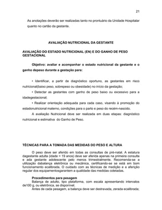 21
As anotações deverão ser realizadas tanto no prontuário da Unidade Hospitalar
quanto no cartão da gestante.
AVALIAÇÃO NUTRICIONAL DA GESTANTE
AVALIAÇÃO DO ESTADO NUTRICIONAL (EN) E DO GANHO DE PESO
GESTACIONAL
Objetivo: avaliar e acompanhar o estado nutricional da gestante e o
ganho depeso durante a gestação para:
• Identificar, a partir de diagnóstico oportuno, as gestantes em risco
nutricional(baixo peso, sobrepeso ou obesidade) no início da gestação;
• Detectar as gestantes com ganho de peso baixo ou excessivo para a
idadegestacional;
• Realizar orientação adequada para cada caso, visando à promoção do
estadonutricional materno, condições para o parto e peso do recém-nascido.
A avaliação Nutricional deve ser realizada em duas etapas: diagnóstico
nutricional e estimativa do Ganho de Peso.
TÉCNICAS PARA A TOMADA DAS MEDIDAS DO PESO E ALTURA
O peso deve ser aferido em todas as consultas de pré-natal. A estatura
dagestante adulta (idade > 19 anos) deve ser aferida apenas na primeira consulta
e ada gestante adolescente pelo menos trimestralmente. Recomenda-se a
utilização dabalança eletrônica ou mecânica, certificando-se se está em bom
funcionamento ecalibrada. O cuidado com as técnicas de medição e a aferição
regular dos equipamentosgarantem a qualidade das medidas coletadas.
Procedimentos para pesagem
Balança de adulto, tipo plataforma, com escala apresentando intervalos
de100 g, ou eletrônica, se disponível.
Antes de cada pesagem, a balança deve ser destravada, zerada ecalibrada;
 