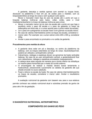 22
A gestante, descalça e vestida apenas com avental ou roupas leves,
devesubir na plataforma e ficar em pé, de costas para o medidor, com os
braçosestendidos ao longo do corpo e sem qualquer outro apoio;
Mover o marcador maior (kg) do zero da escala até o ponto em que o
braçoda balança incline-se para baixo, voltar, então, para o nível
imediatamenteanterior (o braço da balança inclina-se para cima);
 Mover o marcador menor (g) do zero da escala até o ponto em que haja o
equilíbrio entre o peso da escala e o peso da gestante (o braço da
balançafica em linha reta, e o cursor aponta para o ponto médio da escala);
 Ler o peso em quilogramas na escala maior e em gramas na escala menor.
 No caso de valores intermediários (entre os traços da escala), considerar o
 menor valor. Por exemplo: se o cursor estiver entre 200 e 300 g, considerar
200g
 Anotar o peso encontrado no prontuário e no cartão da gestante.
Procedimentos para medida da altura
 A gestante deve estar em pé e descalça, no centro da plataforma da
balança, com os braços estendidos ao longo do corpo. Quandodisponível,
poderá ser utilizado o antropômetro vertical;
 Calcanhares, nádegas e espáduas devem se aproximar da haste verticalda
balança. No caso de se usar antropômetro vertical, a gestantedeverá ficar
com calcanhares, nádegas e espáduas encostados noequipamento;
 A cabeça deve estar erguida de maneira que a borda inferior da órbitafique
no mesmo plano horizontal que o meato do ouvido externo;
 O encarregado de realizar a medida deverá baixar lentamente a
hastevertical, pressionando suavemente os cabelos da gestante até que
ahaste encoste no couro cabeludo;
 Fazer a leitura na escala da haste. No caso de valores intermediários(entre
os traços da escala), considerar o menor valor. Anotar o resultadono
prontuário.
A avaliação nutricional da gestante com baseem seu peso e sua estatura
permite conhecer seu estado nutricional atual e subsidiaa previsão de ganho de
peso até o fim da gestação.
O DIAGNÓSTICO NUTRICIONAL ANTROPOMÉTRICA
COMPONENTES DO GANHO DE PESO
 