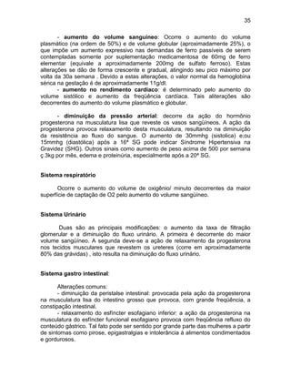 35
- aumento do volume sanguíneo: Ocorre o aumento do volume
plasmático (na ordem de 50%) e de volume globular (aproximadamente 25%), o
que impõe um aumento expressivo nas demandas de ferro passíveis de serem
contempladas somente por suplementação medicamentosa de 60mg de ferro
elementar (equivale a aproximadamente 200mg de sulfato ferroso). Estas
alterações se dão de forma crescente e gradual, atingindo seu pico máximo por
volta da 30a semana . Devido a estas alterações, o valor normal da hemoglobina
sérica na gestação é de aproximadamente 11g/dl.
- aumento no rendimento cardíaco: é determinado pelo aumento do
volume sistólico e aumento da freqüência cardíaca. Tais aliterações são
decorrentes do aumento do volume plasmático e globular.
- diminuição da pressão arterial: decorre da ação do hormônio
progesterona na musculatura lisa que reveste os vasos sangüíneos. A ação da
progesterona provoca relaxamento desta musculatura, resultando na diminuição
da resistência ao fluxo do sangue. O aumento de 30mmhg (sistolica) e;ou
15mmhg (diastólica) após a 16ª SG pode indicar Síndrome Hipertensiva na
Gravidez (SHG). Outros sinais como aumento de peso acima de 500 por semana
ç 3kg por mês, edema e proteinúria, especialmente após a 20ª SG.
Sistema respiratório
Ocorre o aumento do volume de oxigênio/ minuto decorrentes da maior
superfície de captação de O2 pelo aumento do volume sangüíneo.
Sistema Urinário
Duas são as principais modificações: o aumento da taxa de filtração
glomerular e a diminuição do fluxo urinário. A primeira é decorrente do maior
volume sangüíneo. A segunda deve-se a ação de relaxamento da progesterona
nos tecidos musculares que revestem os ureteres (corre em aproximadamente
80% das grávidas) , isto resulta na diminuição do fluxo urinário.
Sistema gastro intestinal:
Alterações comuns:
- diminuição da peristalse intestinal: provocada pela ação da progesterona
na musculatura lisa do intestino grosso que provoca, com grande freqüência, a
constipação intestinal.
- relaxamento do esfíncter esofagiano inferior: a ação da progesterona na
musculatura do esfíncter funcional esofagiano provoca com freqüência refluxo do
conteúdo gástrico. Tal fato pode ser sentido por grande parte das mulheres a partir
de sintomas como pirose, epigastralgias e intolerância à alimentos condimentados
e gordurosos.
 