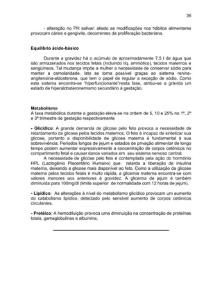 36
- alteração no PH salivar: aliado as modificações nos hábitos alimentares
provocam cáries e gengivite, decorrentes da proliferação bacteriana.
Equilíbrio ácido-básico
Durante a gravidez há o acúmulo de aproximadamente 7,5 l de água que
são armazenados nos tecidos fetais (incluindo líq. amniótico), tecidos maternos e
sangüíneos. Tal mudança impõe a mulher a necessidade de conservar sódio para
manter a osmolaridade. Isto se torna possível graças ao sistema renina-
angitensina-aldosterona, que tem o papel de regular a exceção de sódio. Como
este sistema encontra-se “hiperfuncionante”nesta fase, atribui-se a grávida um
estado de hiperaldosteronemismo secundário à gestação.
Metabolismo
A taxa metabólica durante a gestação eleva-se na ordem de 5, 10 e 25% no 1º, 2º
e 3º trimestre de gestação respectivamente
- Glicídico: A grande demanda de glicose pelo feto provoca a necessidade de
retardamento da glicose pelos tecidos maternos. O feto é incapaz de sintetizar sua
glicose, portanto a disponibilidade de glicose materna é fundamental à sua
sobrevivência. Períodos longos de jejum e estados de privação alimentar de longo
tempo podem aumentar expressivamente a concentração de corpos cetônicos no
compartimento fetal e causar danos variados em seu sistema nervoso central.
A necessidade de glicose pelo feto é contemplada pela ação do hormônio
HPL (Lactogênio Placentário Humano) que retarda a liberação de insulina
materna, deixando a glicose mais disponível ao feto. Como a utilização da glicose
materna pelos tecidos fetais é muito rápida, a glicemia materna encontra-se com
valores menores aos anteriores à gravidez. A glicemia de jejum é também
diminuída para 100mg/dl (limite superior de normalidade com 12 horas de jejum).
- Lipídico: As alterações à nível do metabolismo glicídico provocam um aumento
do catabolismo lipídico, detectado pelo sensível aumento de corpos cetônicos
circulantes.
- Protéico: A hemodiluição provoca uma diminuição na concentração de proteínas
totais, gamaglobulinas e albumina.
________________________________________________
 