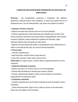 37
CONDUTAS NAS QUEIXAS MAIS FREQÜENTES NA GESTAÇÃO DE
BAIXO RISCO
Sintomas : são manifestações ocasionais e transitórias, não refletindo,
geralmente, doenças clínicas mais complexas. A maioria das queixas diminui ou
desaparece sem o uso de medicamentos, que devem ser evitados ao máximo.
a) Náuseas, vômitos e tonturas
• Explicar que esses são sintomas comuns no início da gestação.
• Orientar a gestante para: dieta fracionada (seis refeições leves ao dia); evitar
frituras, gorduras e alimentos com cheiros fortes ou desagradáveis; evitar líquidos
durante as refeições, dando preferência à ingestão nos intervalos; ingerir
alimentos sólidos antes de levantar-se, pela manhã.
• Agendar consulta médica para avaliar a necessidade de usar medicamentos ou
referir ao pré-natal de alto risco, em caso de vômitos freqüentes.
b) Pirose (azia)
_ Orientar a gestante para:
• dieta fracionada, evitando frituras; ingerir leite frio;
• evitar café, chá preto, mates, doces, álcool e fumo.
Observação: em alguns casos, a critério médico, a gestante pode fazer uso de
antiácidos.
c) Sialorréia (salivação excessiva)
• Explicar que esse é um sintoma comum no início da gestação.
• Orientar dieta semelhante à indicada para náusea e vômitos.
• Orientar a gestante para deglutir a saliva e tomar líquidos em abundância
(especialmente em épocas de calor).
d) Fraquezas e desmaios
_ Orientar a gestante para que não faça mudanças bruscas de posição e evite a
inatividade.
_ Indicar dieta fracionada. Sugerir chá ou café com açúcar como estimulante,
desde que não estejam contra-indicados.
 