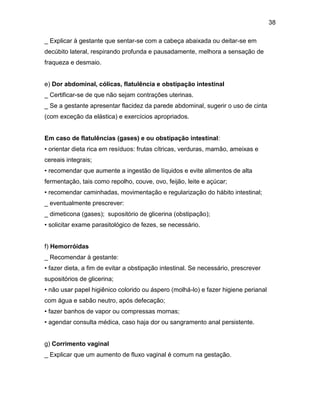 38
_ Explicar à gestante que sentar-se com a cabeça abaixada ou deitar-se em
decúbito lateral, respirando profunda e pausadamente, melhora a sensação de
fraqueza e desmaio.
e) Dor abdominal, cólicas, flatulência e obstipação intestinal
_ Certificar-se de que não sejam contrações uterinas.
_ Se a gestante apresentar flacidez da parede abdominal, sugerir o uso de cinta
(com exceção da elástica) e exercícios apropriados.
Em caso de flatulências (gases) e ou obstipação intestinal:
• orientar dieta rica em resíduos: frutas cítricas, verduras, mamão, ameixas e
cereais integrais;
• recomendar que aumente a ingestão de líquidos e evite alimentos de alta
fermentação, tais como repolho, couve, ovo, feijão, leite e açúcar;
• recomendar caminhadas, movimentação e regularização do hábito intestinal;
_ eventualmente prescrever:
_ dimeticona (gases); supositório de glicerina (obstipação);
• solicitar exame parasitológico de fezes, se necessário.
f) Hemorróidas
_ Recomendar à gestante:
• fazer dieta, a fim de evitar a obstipação intestinal. Se necessário, prescrever
supositórios de glicerina;
• não usar papel higiênico colorido ou áspero (molhá-lo) e fazer higiene perianal
com água e sabão neutro, após defecação;
• fazer banhos de vapor ou compressas mornas;
• agendar consulta médica, caso haja dor ou sangramento anal persistente.
g) Corrimento vaginal
_ Explicar que um aumento de fluxo vaginal é comum na gestação.
 