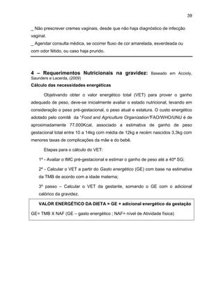 39
_ Não prescrever cremes vaginais, desde que não haja diagnóstico de infecção
vaginal.
_ Agendar consulta médica, se ocorrer fluxo de cor amarelada, esverdeada ou
com odor fétido, ou caso haja prurido.
4 – Requerimentos Nutricionais na gravidez: Baseado em Accioly,
Saunders e Lacerda, (2009)
Cálculo das necessidades energéticas
Objetivando obter o valor energético total (VET) para prover o ganho
adequado de peso, deve-se inicialmente avaliar o estado nutricional, levando em
consideração o peso pré-gestacional, o peso atual e estatura. O custo energético
adotado pelo comitê da “Food and Agriculture Organization”FAO/WHO/UNU é de
aproximadamente 77.000Kcal, associado a estimativa de ganho de peso
gestacional total entre 10 a 14kg com média de 12kg e recém nascidos 3,3kg com
menores taxas de complicações da mãe e do bebê.
Etapas para o cálculo do VET:
1º - Avaliar o IMC pré-gestacional e estimar o ganho de peso até a 40ª SG;
2º - Calcular o VET a partir do Gasto energético (GE) com base na estimativa
da TMB de acordo com a idade materna;
3º passo – Calcular o VET da gestante, somando o GE com o adicional
calórico da gravidez.
VALOR ENERGÉTICO DA DIETA = GE + adicional energético da gestação
GE= TMB X NAF (GE – gasto energético ; NAF= nível de Atividade física)
 