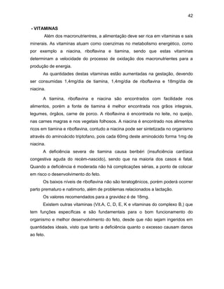 42
- VITAMINAS
Além dos macronutrientres, a alimentação deve ser rica em vitaminas e sais
minerais. As vitaminas atuam como coenzimas no metabolismo energético, como
por exemplo a niacina, riboflavina e tiamina, sendo que estas vitaminas
determinam a velocidade do processo de oxidação dos macronutrientes para a
produção de energia.
As quantidades destas vitaminas estão aumentadas na gestação, devendo
ser consumidas 1,4mg/dia de tiamina, 1,4mg/dia de riboflavina e 18mg/dia de
niacina.
A tiamina, riboflavina e niacina são encontrados com facilidade nos
alimentos, porém a fonte de tiamina é melhor encontrada nos grãos integrais,
legumes, órgãos, carne de porco. A riboflavina é encontrada no leite, no queijo,
nas carnes magras e nos vegetais folhosos. A niacina é encontrado nos alimentos
ricos em tiamina e riboflavina, contudo a niacina pode ser sintetizada no organismo
através do aminoácido triptofano, pois cada 60mg deste aminoácido forma 1mg de
niacina.
A deficiência severa de tiamina causa beribéri (insuficiência cardíaca
congestiva aguda do recém-nascido), sendo que na maioria dos casos é fatal.
Quando a deficiência é moderada não há complicações sérias, a ponto de colocar
em risco o desenvolvimento do feto.
Os baixos níveis de riboflavina não são teratogênicos, porém poderá ocorrer
parto prematuro e natimorto, além de problemas relacionados a lactação.
Os valores recomendados para a gravidez é de 18mg.
Existem outras vitaminas (Vit.A, C, D, E, K e vitaminas do complexo B,) que
tem funções específicas e são fundamentais para o bom funcionamento do
organismo e melhor desenvolvimento do feto, desde que não sejam ingeridos em
quantidades ideais, visto que tanto a deficiência quanto o excesso causam danos
ao feto.
 