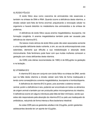 43
A) ÁCIDO FÓLICO
O ácido fólico atua como coenzima de aminoácidos não essenciais e
também na síntese de DNA e RNA .Quando ocorre a deficiência desta vitamina, a
divisão celular será feita de forma anormal, prejudicando a renovação celular no
organismo e haverá distúrbio no metabolismo dos aminoácidos e da síntese de
proteínas.
A deficiência de ácido fólico causa anemia megaloblástica, leucopenia, má
formação congênita. A anemia megaloblástica também pode ser causada pela
deficiência de vitamina B12.
Os baixos níveis séricos de ácido fólico pode não estar associados somente
a uma ingestão deficiente deste nutriente, e sim, ao uso de anticoncepcionais orais
esteróides, elemento que dificulta a sua metabolização e absorção deste
micronutriente. Este fenômeno pode fazer com que muitas mulheres comecem a
gestação com níveis deficientes desta vitamina.
As CDR( cota diárias recomendadas de 1980) é de 600g/dia na gestação
e na lactação .
B) VITAMINA B12
A vitamina B12 atua em conjunto com ácido fólico na síntese de DNA, sendo
que na falta desta vitamina a divisão celular será feita de forma inadequada e
tendo como conseqüência a anemia megaloblástica, leucopenia e trombocitopenia.
A deficiência de vitamina B12 é grave, pois acomete o sistema nervoso
central, porém a deficiência é rara, podendo ser encontrada em todos os alimentos
de origem animal e também por ser produzido pelos microorganismos do intestino.
A deficiência ocorre em alguns indivíduos pela falta de fator intrínseco, sendo que
estes são responsáveis pela absorção de vitamina B12 ou pelo uso inadequado de
antibióticos, reduzindo de forma intensa a flora bacteriana intestinal.
As cotas CDR para as gestantes adultas é de 2,6g/dia, porém gestantes
adolescentes deverão ter um aporte de 4,0g/dia .
 