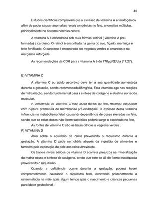 45
Estudos científicos comprovam que o excesso de vitamina A é teratogênico
além de poder causar anomalias renais congênitas no feto, anomalias múltiplas,
principalmente no sistema nervoso central.
A vitamina A é encontrada sob duas formas: retinol ( vitamina A pré-
formada) e caroteno. O retinol é encontrado na gema do ovo, fígado, manteiga e
leite fortificado. O caroteno é encontrado nos vegetais verdes e amarelos e na
margarina reforçada.
As recomendações da CDR para a vitamina A é de 770gRE/dia (17,27).
E) VITAMINA C
A vitamina C ou ácido ascórbico deve ter a sua quantidade aumentada
durante a gestação, sendo recomendada 85mg/dia. Esta vitamina age nas reações
de hidroxilação, sendo fundamental para a síntese de colágeno e elastina no tecido
muscular.
A deficiência de vitamina C não causa danos ao feto, estando associado
com ruptura prematura de membranae pré-eclâmpsia. O excesso desta vitamina
influencia no metabolismo fetal, causando dependência de doses elevadas no feto,
sendo que se estas doses não forem satisfeitas poderá surgir o escorbuto no feto.
As fontes de vitamina C são as frutas cítricas e vegetais verdes .
F) VITAMINA D
Atua sobre o equilíbrio de cálcio prevenindo o raquitismo durante a
gestação. A vitamina D pode ser obtida através da ingestão de alimentos e
também pela exposição da pele aos raios ultravioleta .
Os baixos níveis séricos de vitamina D acarreta prejuízos na mineralização
da matriz óssea e síntese de colágeno, sendo que este se dá de forma inadequada
provocando o raquitismo.
Quando a deficiência ocorre durante a gestação, poderá haver
comprometimento, causando o raquitismo fetal, ocorrendo posteriormente a
osteomalácia na mãe após algum tempo após o nascimento e crianças pequenas
para idade gestacional .
 