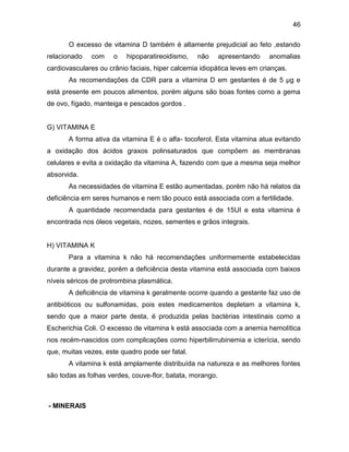 46
O excesso de vitamina D também é altamente prejudicial ao feto ,estando
relacionado com o hipoparatireoidismo, não apresentando anomalias
cardiovasculares ou crânio faciais, hiper calcemia idiopática leves em crianças.
As recomendações da CDR para a vitamina D em gestantes é de 5 μg e
está presente em poucos alimentos, porém alguns são boas fontes como a gema
de ovo, fígado, manteiga e pescados gordos .
G) VITAMINA E
A forma ativa da vitamina E é o alfa- tocoferol. Esta vitamina atua evitando
a oxidação dos ácidos graxos polinsaturados que compõem as membranas
celulares e evita a oxidação da vitamina A, fazendo com que a mesma seja melhor
absorvida.
As necessidades de vitamina E estão aumentadas, porém não há relatos da
deficiência em seres humanos e nem tão pouco está associada com a fertilidade.
A quantidade recomendada para gestantes é de 15UI e esta vitamina é
encontrada nos óleos vegetais, nozes, sementes e grãos integrais.
H) VITAMINA K
Para a vitamina k não há recomendações uniformemente estabelecidas
durante a gravidez, porém a deficiência desta vitamina está associada com baixos
níveis séricos de protrombina plasmática.
A deficiência de vitamina k geralmente ocorre quando a gestante faz uso de
antibióticos ou sulfonamidas, pois estes medicamentos depletam a vitamina k,
sendo que a maior parte desta, é produzida pelas bactérias intestinais como a
Escherichia Coli. O excesso de vitamina k está associada com a anemia hemolítica
nos recém-nascidos com complicações como hiperbilirrubinemia e icterícia, sendo
que, muitas vezes, este quadro pode ser fatal.
A vitamina k está amplamente distribuída na natureza e as melhores fontes
são todas as folhas verdes, couve-flor, batata, morango.
- MINERAIS
 