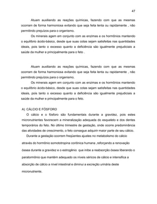 47
Atuam auxiliando as reações químicas, fazendo com que as mesmas
ocorram de forma harmoniosa evitando que seja feita lenta ou rapidamente , não
permitindo prejuízos para o organismo.
Os minerais agem em conjunto com as enzimas e os hormônios mantendo
o equilíbrio ácido-básico, desde que suas cotas sejam satisfeitas nas quantidades
ideais, pois tanto o excesso quanto a deficiência são igualmente prejudiciais a
saúde da mulher e principalmente para o feto .
Atuam auxiliando as reações químicas, fazendo com que as mesmas
ocorram de forma harmoniosa evitando que seja feita lenta ou rapidamente , não
permitindo prejuízos para o organismo.
Os minerais agem em conjunto com as enzimas e os hormônios mantendo
o equilíbrio ácido-básico, desde que suas cotas sejam satisfeitas nas quantidades
ideais, pois tanto o excesso quanto a deficiência são igualmente prejudiciais a
saúde da mulher e principalmente para o feto.
A) CÁLCIO E FÓSFORO
O cálcio e o fósforo são fundamentais durante a gravidez, pois estes
micronutrientes favorecem a mineralização adequada do esqueleto e dos dentes
temporários do feto. No último trimestre de gestação, onde ocorre predominância
das atividades de crescimento, o feto consegue adquirir maior parte de seu cálcio.
Durante a gestação ocorrem freqüentes ajustes no metabolismo do cálcio
através do hormônio somototropina coriônica humana ,reforçando a renovação
óssea durante a gravidez e o estrogênio que inibe a reabsorção óssea liberando o
paratormônio que mantém adequado os níveis séricos de cálcio e intensifica a
absorção de cálcio a nível intestinal e diminui a excreção urinária deste
micronutriente.
 
