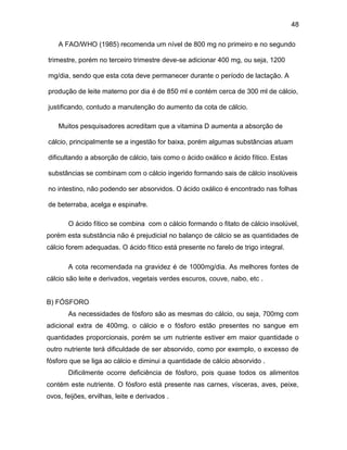 48
A FAO/WHO (1985) recomenda um nível de 800 mg no primeiro e no segundo
trimestre, porém no terceiro trimestre deve-se adicionar 400 mg, ou seja, 1200
mg/dia, sendo que esta cota deve permanecer durante o período de lactação. A
produção de leite materno por dia é de 850 ml e contém cerca de 300 ml de cálcio,
justificando, contudo a manutenção do aumento da cota de cálcio.
Muitos pesquisadores acreditam que a vitamina D aumenta a absorção de
cálcio, principalmente se a ingestão for baixa, porém algumas substâncias atuam
dificultando a absorção de cálcio, tais como o ácido oxálico e ácido fítico. Estas
substâncias se combinam com o cálcio ingerido formando sais de cálcio insolúveis
no intestino, não podendo ser absorvidos. O ácido oxálico é encontrado nas folhas
de beterraba, acelga e espinafre.
O ácido fítico se combina com o cálcio formando o fitato de cálcio insolúvel,
porém esta substância não é prejudicial no balanço de cálcio se as quantidades de
cálcio forem adequadas. O ácido fítico está presente no farelo de trigo integral.
A cota recomendada na gravidez é de 1000mg/dia. As melhores fontes de
cálcio são leite e derivados, vegetais verdes escuros, couve, nabo, etc .
B) FÓSFORO
As necessidades de fósforo são as mesmas do cálcio, ou seja, 700mg com
adicional extra de 400mg. o cálcio e o fósforo estão presentes no sangue em
quantidades proporcionais, porém se um nutriente estiver em maior quantidade o
outro nutriente terá dificuldade de ser absorvido, como por exemplo, o excesso de
fósforo que se liga ao cálcio e diminui a quantidade de cálcio absorvido .
Dificilmente ocorre deficiência de fósforo, pois quase todos os alimentos
contém este nutriente. O fósforo está presente nas carnes, vísceras, aves, peixe,
ovos, feijões, ervilhas, leite e derivados .
 