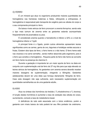 49
C) FERRO
É um mineral que atua no organismo produzindo maiores quantidades de
hemoglobina nas hemácias maternas e fetais, reforçando a eritropoiese. A
hemoglobina é responsável pelo transporte de oxigênio para as células do corpo e
o seu componente principal é o ferro.
Os baixos níveis séricos de ferro provocam a anemia ferropriva, sendo esta
o tipo mais comum de anemia entre as gestantes estando acompanhada
freqüentemente de picamalácia ou pica.
É considerado anemia quando o hematócrito é inferior a 32% e o nível de
hemoglobina inferior a 11g/dl.
A principal fonte é o fígado, porém outros alimentos apresentam teores
significantes como as carnes, gema de ovo, legumes e hortaliças verdes escuras e
frutas. Existem dois tipos de ferro, o ferro heme e o não heme. O ferro heme está
nas vísceras e na carne vermelha , sendo melhor absorvido pelo organismo, pois é
o ferro que constitui a hemoglobina . Pequena parte do ferro não heme se converte
em ferro heme na presença de vitamina C.
Durante a gestação é importante ter um maior aporte de ferro na dieta em
conjunto com suplementação oral de ferro de 27 mg /dia para que seja elevado os
teores séricos de hemoglobina. As gestantes com anemia severa deverão receber
maiores dosagens de suplementação, chegando a 60mg/dia. Gestantes
adolescentes devem ter uma dieta que forneça diariamente 18mg/dia de ferro.
Caso esta dosagem não seja suficiente, será necessário suplementação em
quantidades semelhantes ao de uma gestante adulta .
D) IODO
Atua na síntese dos hormônios da tireóide ( T3 triiodotironina e T4 tironina).
A função destes hormônios é aumentar a taxa de oxidação das células do corpo,
aumentando, contudo a taxa de metabolismo basal.
A deficiência de iodo está associada com o bócio endêmico, porém a
gestante com níveis baixos de iodo poderá ter seu filho portador de cretinismo.
 