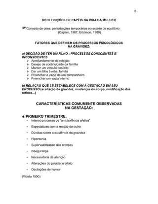 5
REDEFINIÇÕES DE PAPÉIS NA VIDA DA MULHER
Conceito de crise: perturbações temporárias no estado de equilíbrio
(Caplan, 1967; Erickson, 1989)
FATORES QUE DEFINEM OS PROCESSOS PSICOLÓGICOS
NA GRAVIDEZ:
a) DECISÃO DE TER UM FILHO : PROCESSOS CONSCIENTES E
INCONSCIENTES
 Aprofundamento da relação
 Desejo de continuidade da família
 Manter um vínculo desfeito
 Dar um filho à mãe, família
 Preencher o vazio de um companheiro
 Preencher um vazio interno
b) RELAÇÃO QUE SE ESTABELECE COM A GESTAÇÃO EM SEU
PROCESSO (aceitação da gravidez, mudanças no corpo, modificação das
rotinas...)
CARACTERÍSTICAS COMUMENTE OBSERVADAS
NA GESTAÇÃO:
 PRIMEIRO TRIMESTRE:
- Intenso processo de “ambivalência afetiva”
- Expectativas com a reação do outro
- Dúvidas sobre a existência da gravidez
- Hipersonia
- Supervalorização das crenças
- Insegurança
- Necessidade de atenção
- Alterações do paladar e olfato
- Oscilações de humor
(Videla 1990)
 