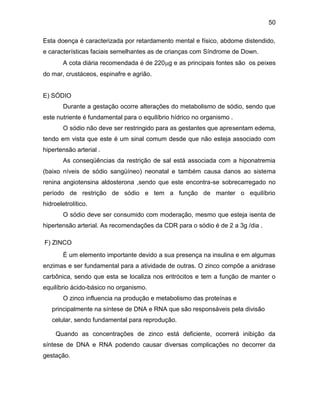 50
Esta doença é caracterizada por retardamento mental e físico, abdome distendido,
e características faciais semelhantes as de crianças com Síndrome de Down.
A cota diária recomendada é de 220g e as principais fontes são os peixes
do mar, crustáceos, espinafre e agrião.
E) SÓDIO
Durante a gestação ocorre alterações do metabolismo de sódio, sendo que
este nutriente é fundamental para o equilíbrio hídrico no organismo .
O sódio não deve ser restringido para as gestantes que apresentam edema,
tendo em vista que este é um sinal comum desde que não esteja associado com
hipertensão arterial .
As conseqüências da restrição de sal está associada com a hiponatremia
(baixo níveis de sódio sangüíneo) neonatal e também causa danos ao sistema
renina angiotensina aldosterona ,sendo que este encontra-se sobrecarregado no
período de restrição de sódio e tem a função de manter o equilíbrio
hidroeletrolítico.
O sódio deve ser consumido com moderação, mesmo que esteja isenta de
hipertensão arterial. As recomendações da CDR para o sódio é de 2 a 3g /dia .
F) ZINCO
É um elemento importante devido a sua presença na insulina e em algumas
enzimas e ser fundamental para a atividade de outras. O zinco compõe a anidrase
carbônica, sendo que esta se localiza nos eritrócitos e tem a função de manter o
equilíbrio ácido-básico no organismo.
O zinco influencia na produção e metabolismo das proteínas e
principalmente na síntese de DNA e RNA que são responsáveis pela divisão
celular, sendo fundamental para reprodução.
Quando as concentrações de zinco está deficiente, ocorrerá inibição da
síntese de DNA e RNA podendo causar diversas complicações no decorrer da
gestação.
 