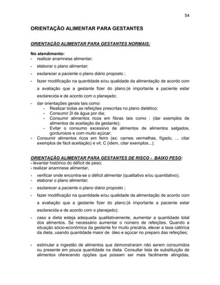 54
ORIENTAÇÃO ALIMENTAR PARA GESTANTES
ORIENTAÇÃO ALIMENTAR PARA GESTANTES NORMAIS:
No atendimento:
- realizar anamnese alimentar;
- elaborar o plano alimentar;
- esclarecer a paciente o plano diário proposto ;
- fazer modificação na quantidade e/ou qualidade da alimentação de acordo com
a avaliação que a gestante fizer do plano;(é importante a paciente estar
esclarecida e de acordo com o planejado;
- dar orientações gerais tais como:
- Realizar todas as refeições prescritas no plano dietético;
- Consumir 2l de água por dia;
- Consumir alimentos ricos em fibras tais como : (dar exemplos de
alimentos de aceitação da gestante);
- Evitar o consumo excessivo de alimentos de alimentos salgados,
gordurosos e com muito açúcar;
- Consumir alimentos ricos em ferro (ex: carnes vermelhas, fígado, ... citar
exemplos de fácil aceitação) e vit. C (idem, citar exemplos...).
ORIENTAÇÃO ALIMENTAR PARA GESTANTES DE RISCO - BAIXO PESO:
- levantar histórico do déficit de peso;
- realizar anamnese alimentar;
- verificar onde encontra-se o déficit alimentar (qualitativo e/ou quantitativo);
- elaborar o plano alimentar;
- esclarecer a paciente o plano diário proposto ;
- fazer modificação na quantidade e/ou qualidade da alimentação de acordo com
a avaliação que a gestante fizer do plano;(é importante a paciente estar
esclarecida e de acordo com o planejado);
- caso a dieta esteja adequada qualitativamente, aumentar a quantidade total
dos alimentos. Se necessário aumentar o número de refeições. Quando a
situação sócio-econômica da gestante for muito precária, elevar a taxa calórica
da dieta, usando quantidade maior de óleo e açúcar no preparo das refeições;
- estimular a ingestão de alimentos que demonstraram não serem consumidos
ou presente em pouca quantidade na dieta. Consultar lista de substituição de
alimentos oferecendo opções que possam ser mais facilmente atingidas,
 