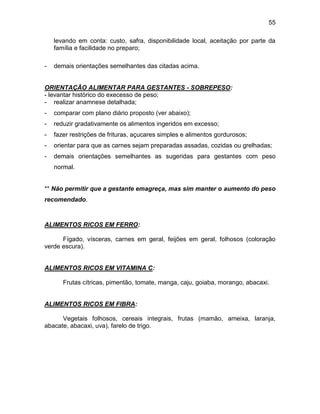 55
levando em conta: custo, safra, disponibilidade local, aceitação por parte da
família e facilidade no preparo;
- demais orientações semelhantes das citadas acima.
ORIENTAÇÃO ALIMENTAR PARA GESTANTES - SOBREPESO:
- levantar histórico do execesso de peso;
- realizar anamnese detalhada;
- comparar com plano diário proposto (ver abaixo);
- reduzir gradativamente os alimentos ingeridos em excesso;
- fazer restrições de frituras, açucares simples e alimentos gordurosos;
- orientar para que as carnes sejam preparadas assadas, cozidas ou grelhadas;
- demais orientações semelhantes as sugeridas para gestantes com peso
normal.
** Não permitir que a gestante emagreça, mas sim manter o aumento do peso
recomendado.
ALIMENTOS RICOS EM FERRO:
Fígado, vísceras, carnes em geral, feijões em geral, folhosos (coloração
verde escura).
ALIMENTOS RICOS EM VITAMINA C:
Frutas cítricas, pimentão, tomate, manga, caju, goiaba, morango, abacaxi.
ALIMENTOS RICOS EM FIBRA:
Vegetais folhosos, cereais integrais, frutas (mamão, ameixa, laranja,
abacate, abacaxi, uva), farelo de trigo.
 