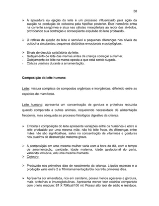 58
 A apojadura ou ejeção do leite é um processo influenciado pela ação da
sucção na produção de ocitocina pela hipófise posterior. Este hormônio entra
na corrente sangüínea e atua nas células mioepiteliais ao redor dos alvéolos,
provocando sua contração e conseqüente expulsão do leite produzido.
 O reflexo de ejeção do leite é sensível a pequenas diferenças nos níveis de
ocitocina circulantes; pequenos distúrbios emocionais e psicológicos.
 Sinais de descida satisfatória do leite:
- Gotejamento de leite das mamas antes da criança começar a mamar.
- Gotejamento de leite na mama oposta a que está sendo sugada.
- Cólicas uterinas durante a amamentação.
Composição do leite humano
Leite: mistura complexa de compostos orgânicos e inorgânicos, diferindo entre as
espécies de mamíferos.
Leite humano: apresenta um concentração de gordura e proteínas reduzida
quando comparado a outros animais, requerendo necessidade de alimentação
freqüente, mas adequada ao processo fisiológico digestivo da criança.
 Embora a composição do leite apresente variações entre os humanos e entre o
leite produzido por uma mesma mãe, não há leite fraco. As diferenças entre
mães não são significativas, salvo na concentração de vitaminas e gorduras
nos quadros de desnutrição materna grave.
 A composição em uma mesma mulher varia com a hora do dia, com o tempo
de amamentação, paridade, idade materna, idade gestacional do parto,
variando inclusive, em uma mesma mamada.
 Colostro:
 Produzido nos primeiros dias de nascimento da criança. Líquido espesso e a
produção varia entre 2 a 10ml/amamentação/dia nos três primeiros dias.
 Apresenta cor amarelada, rico em caroteno, possui menos açúcares e gordura,
mais proteínas e imunoglobulinas. Apresenta menor teor calórico comparado
com o leite maduro: 67 X 75Kcal/100 ml. Possui alto teor de sódio e resíduos.
 