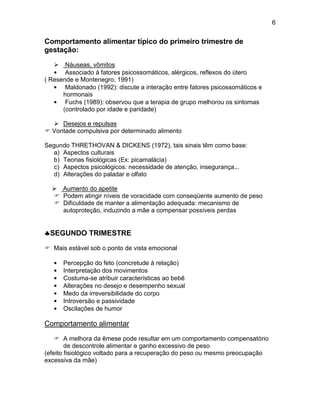 6
Comportamento alimentar típico do primeiro trimestre de
gestação:
 Náuseas, vômitos
• Associado à fatores psicossomáticos, alérgicos, reflexos do útero
( Resende e Montenegro, 1991)
• Maldonado (1992): discute a interação entre fatores psicossomáticos e
hormonais
• Fuchs (1989): observou que a terapia de grupo melhorou os sintomas
(controlado por idade e paridade)
 Desejos e repulsas
 Vontade compulsiva por determinado alimento
Segundo THRETHOVAN & DICKENS (1972), tais sinais têm como base:
a) Aspectos culturais
b) Teorias fisiológicas (Ex: picamalácia)
c) Aspectos psicológicos: necessidade de atenção, insegurança...
d) Alterações do paladar e olfato
 Aumento do apetite
 Podem atingir níveis de voracidade com conseqüente aumento de peso
 Dificuldade de manter a alimentação adequada: mecanismo de
autoproteção, induzindo a mãe a compensar possíveis perdas
SEGUNDO TRIMESTRE
 Mais estável sob o ponto de vista emocional
• Percepção do feto (concretude à relação)
• Interpretação dos movimentos
• Costuma-se atribuir características ao bebê
• Alterações no desejo e desempenho sexual
• Medo da irreversibilidade do corpo
• Introversão e passividade
• Oscilações de humor
Comportamento alimentar
 A melhora da êmese pode resultar em um comportamento compensatório
de descontrole alimentar e ganho excessivo de peso
(efeito fisiológico voltado para a recuperação do peso ou mesmo preocupação
excessiva da mãe)
 
