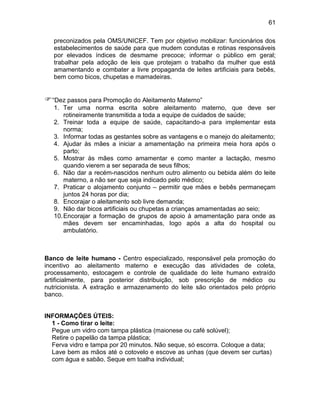 61
preconizados pela OMS/UNICEF. Tem por objetivo mobilizar: funcionários dos
estabelecimentos de saúde para que mudem condutas e rotinas responsáveis
por elevados índices de desmame precoce; informar o público em geral;
trabalhar pela adoção de leis que protejam o trabalho da mulher que está
amamentando e combater a livre propaganda de leites artificiais para bebês,
bem como bicos, chupetas e mamadeiras.
“Dez passos para Promoção do Aleitamento Materno”
1. Ter uma norma escrita sobre aleitamento materno, que deve ser
rotineiramente transmitida a toda a equipe de cuidados de saúde;
2. Treinar toda a equipe de saúde, capacitando-a para implementar esta
norma;
3. Informar todas as gestantes sobre as vantagens e o manejo do aleitamento;
4. Ajudar às mães a iniciar a amamentação na primeira meia hora após o
parto;
5. Mostrar às mães como amamentar e como manter a lactação, mesmo
quando vierem a ser separada de seus filhos;
6. Não dar a recém-nascidos nenhum outro alimento ou bebida além do leite
materno, a não ser que seja indicado pelo médico;
7. Praticar o alojamento conjunto – permitir que mães e bebês permaneçam
juntos 24 horas por dia;
8. Encorajar o aleitamento sob livre demanda;
9. Não dar bicos artificiais ou chupetas a crianças amamentadas ao seio;
10.Encorajar a formação de grupos de apoio à amamentação para onde as
mães devem ser encaminhadas, logo após a alta do hospital ou
ambulatório.
Banco de leite humano - Centro especializado, responsável pela promoção do
incentivo ao aleitamento materno e execução das atividades de coleta,
processamento, estocagem e controle de qualidade do leite humano extraído
artificialmente, para posterior distribuição, sob prescrição de médico ou
nutricionista. A extração e armazenamento do leite são orientados pelo próprio
banco.
INFORMAÇÕES ÚTEIS:
1 - Como tirar o leite:
Pegue um vidro com tampa plástica (maionese ou café solúvel);
Retire o papelão da tampa plástica;
Ferva vidro e tampa por 20 minutos. Não seque, só escorra. Coloque a data;
Lave bem as mãos até o cotovelo e escove as unhas (que devem ser curtas)
com água e sabão. Seque em toalha individual;
 