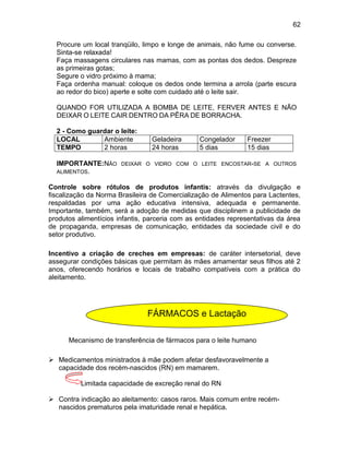 62
Procure um local tranqüilo, limpo e longe de animais, não fume ou converse.
Sinta-se relaxada!
Faça massagens circulares nas mamas, com as pontas dos dedos. Despreze
as primeiras gotas;
Segure o vidro próximo à mama;
Faça ordenha manual: coloque os dedos onde termina a arrola (parte escura
ao redor do bico) aperte e solte com cuidado até o leite sair.
QUANDO FOR UTILIZADA A BOMBA DE LEITE, FERVER ANTES E NÃO
DEIXAR O LEITE CAIR DENTRO DA PÊRA DE BORRACHA.
2 - Como guardar o leite:
LOCAL Ambiente Geladeira Congelador Freezer
TEMPO 2 horas 24 horas 5 dias 15 dias
IMPORTANTE:NÃO DEIXAR O VIDRO COM O LEITE ENCOSTAR-SE A OUTROS
ALIMENTOS.
Controle sobre rótulos de produtos infantis: através da divulgação e
fiscalização da Norma Brasileira de Comercialização de Alimentos para Lactentes,
respaldadas por uma ação educativa intensiva, adequada e permanente.
Importante, também, será a adoção de medidas que disciplinem a publicidade de
produtos alimentícios infantis, parceria com as entidades representativas da área
de propaganda, empresas de comunicação, entidades da sociedade civil e do
setor produtivo.
Incentivo a criação de creches em empresas: de caráter intersetorial, deve
assegurar condições básicas que permitam às mães amamentar seus filhos até 2
anos, oferecendo horários e locais de trabalho compatíveis com a prática do
aleitamento.
Mecanismo de transferência de fármacos para o leite humano
 Medicamentos ministrados à mãe podem afetar desfavoravelmente a
capacidade dos recém-nascidos (RN) em mamarem.
Limitada capacidade de excreção renal do RN
 Contra indicação ao aleitamento: casos raros. Mais comum entre recém-
nascidos prematuros pela imaturidade renal e hepática.
FÁRMACOS e Lactação
 