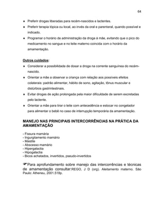 64
 Preferir drogas liberadas para recém-nascidos e lactentes.
 Preferir terapia tópica ou local, ao invés da oral e parenteral, quando possível e
indicado.
 Programar o horário de administração da droga à mãe, evitando que o pico do
medicamento no sangue e no leite materno coincida com o horário da
amamentação.
Outros cuidados:
 Considerar a possibilidade de dosar a droga na corrente sanguínea do recém-
nascido.
 Orientar a mãe a observar a criança com relação aos possíveis efeitos
colaterais: padrão alimentar, hábito de sono, agitação, tônus muscular e
distúrbios gastrintestinais.
 Evitar drogas de ação prolongada pela maior dificuldade de serem excretadas
pelo lactente.
 Orientar a mãe para tirar o leite com antecedência e estocar no congelador
para alimentar o bebê no caso de interrupção temporária da amamentação.
MANEJO NAS PRINCIPAIS INTERCORRÊNCIAS NA PRÁTICA DA
AMAMENTAÇÃO
- Fissura mamária
- Ingurgitamento mamário
- Mastite
- Abscesso mamário
- Hipergalactia
- Hipogalactia
- Bicos achatados, invertidos, pseudo-invertidos
Para aprofundamento sobre manejo das intercorrências e técnicas
de amamentação consultar:REGO, J D (org). Aleitamento materno. São
Paulo: Atheneu, 2001.518p.
 