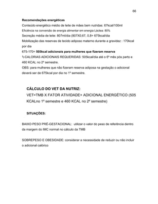 66
Recomendações energéticas
Conteúdo energético médio de leite de mães bem nutridas: 67kcal/100ml
Eficiência na conversão de energia alimentar em energia Láctea: 80%
Secreção média de leite: 807ml/dia (807X0,67, 0,8= 675kcal/dia
Mobilização das reservas de tecido adiposo materno durante a gravidez : 170kcal
por dia
675-170= 505kcal adicionais para mulheres que fizeram reserva
CALORIAS ADICIONAIS REQUERIDAS: 505kcal/dia até o 6º mês pós parto e
460 KCAL no 2º semestre.
OBS: para mulheres que não fizeram reserva adiposa na gestação o adicional
deverá ser de 675kcal por dia no 1º semestre.
CÁLCULO DO VET DA NUTRIZ:
VET=TMB X FATOR ATIVIDADE+ ADICIONAL ENERGÉTICO (505
KCALno 1º semestre e 460 KCAL no 2º semestre)
SITUAÇÕES:
BAIXO PESO PRÉ-GESTACIONAL: utilizar o valor do peso de referência dentro
da margem do IMC normal no cálculo da TMB
SOBREPESO E OBESIDADE: considerar a necessidade de reduzir ou não incluir
o adicional calórico
 