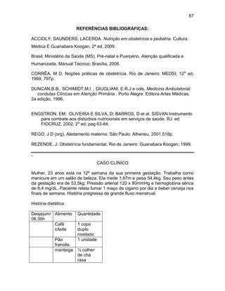 67
REFERÊNCIAS BIBLIOGRÁFICAS:
ACCIOLY; SAUNDERS; LACERDA. Nutrição em obstetrícia e pediatria. Cultura
Médica E Guanabara Koogan, 2ª ed, 2009.
Brasil; Ministério da Saúde (MS). Pré-natal e Puerpério. Atenção qualificada e
Humanizada. Manual Técnico; Brasília, 2006.
CORRÊA, M D. Noções práticas de obstetrícia. Rio de Janeiro: MEDSI; 12a
ed,
1999, 797p.
DUNCAN,B.B.; SCHIMIDT,M.I. ; GIUGLIANI, E.R.J e cols. Medicina Ambulatorial:
condutas Clínicas em Atenção Primária . Porto Alegre: Editora Artes Médicas,
2a edição, 1996.
ENGSTRON, EM; OLIVEIRA E SILVA, D; BARROS, D et al. SISVAN:Instrumento
para combate aos distúrbios nutricionais em serviços de saúde. RJ: ed
FIOCRUZ, 2002, 2a
ed; pag 63-84.
REGO, J D (org). Aleitamento materno. São Paulo: Atheneu, 2001.518p.
REZENDE, J. Obstetrícia fundamental. Rio de Janeiro: Guanabara Koogan, 1999.
-
CASO CLÍNICO
Mulher, 23 anos está na 12º semana da sua primeira gestação. Trabalha como
manicure em um salão de beleza. Ela mede 1,67m e pesa 54,4kg. Seu peso antes
da gestação era de 53,5kg. Pressão arterial 120 x 80mmHg e hemoglobina sérica
de 8,4 mg/dL. Paciente relata fumar 1 maço de cigarro por dia e beber cerveja nos
finais de semana. História pregressa de grande fluxo menstrual.
História dietética:
Desjejum/
06:30h
Alimento Quantidade
Café
c/leite
1 copo
duplo
nivelado
Pão
francês
1 unidade
manteiga ½ colher
de chá
rasa
 