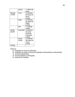 68
açúcar 1 colher de
sopa
Almoço
14:00h
arroz 4 colheres
de sopa de
arroz
cozido
feijão 5 colheres
de sopa de
feijão
cozido
bife 1 unidade
média
Jantar
22:00h
macarrão 4 colheres
de sopa
cheia de
macarrão
cozido
Carne
moída
2 colheres
de sopa de
carne
moída
TOTAL
Pede-se:
a) avaliação do consumo alimentar;
b) avaliação do estado nutricional (avaliação antropométrica e laboratorial);
c) conduta dietoterápica;
d) recomendações e orientações;
e) exemplo de cardápio.
 