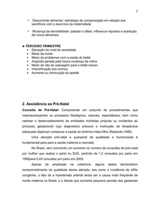 7
 Descontrole alimentar: estratégia de compensação em relação aos
sacrifícios com o exercício da maternidade
 Mudança da sensibilidade: paladar e olfato: influencia repulsas e aceitação
de novos alimentos
 TERCEIRO TRIMESTRE
• Elevação do nível de ansiedade
• Medo da morte
• Medo de problemas com a saúde do bebê
• Angústia gerada pela futura mudança de rotina
• Medo de não ter passagem para o bebê nascer
• Intensificação dos sonhos
• Aumento ou diminuição do apetite
2. Assistência ao Pré-Natal
Conceito de Pré-Natal: Compreende um conjunto de procedimentos que
visamacompanhar os processos fisiológicos, naturais, espontâneos, bem como
rastrear o desencadeamento de entidades mórbidas próprias ou incidentes ao
processo gestacional cujo diagnóstico precoce e instituição de terapêutica
adequada objetivam preservar a saúde do binômio mães-filho (Resende,1999).
Uma atenção pré-natal e puerperal de qualidade e humanizada é
fundamental para para a saúde materna e neonatal.
No Brasil, vem ocorrendo um aumento no número de consultas de pré-natal
por mulher que realiza o parto no SUS, partindo de 1,2 consultas por parto em
1995para 5,45 consultas por parto em 2005.
Apesar da ampliação na cobertura, alguns dados demonstram
comprometimento da qualidade dessa atenção, tais como a incidência de sífilis
congênita, o fato de a hipertensão arterial ainda ser a causa mais freqüente de
morte materna no Brasil, e o fatode que somente pequena parcela das gestantes
 