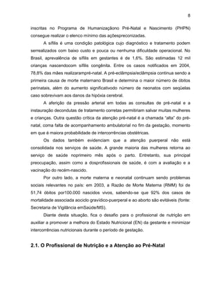 8
inscritas no Programa de Humanizaçãono Pré-Natal e Nascimento (PHPN)
consegue realizar o elenco mínimo das açõespreconizadas.
A sífilis é uma condição patológica cujo diagnóstico e tratamento podem
serrealizados com baixo custo e pouca ou nenhuma dificuldade operacional. No
Brasil, aprevalência de sífilis em gestantes é de 1,6%. São estimadas 12 mil
crianças nascendocom sífilis congênita. Entre os casos notificados em 2004,
78,8% das mães realizarampré-natal. A pré-eclâmpsia/eclâmpsia continua sendo a
primeira causa de morte maternano Brasil e determina o maior número de óbitos
perinatais, além do aumento significativodo número de neonatos com seqüelas
caso sobrevivam aos danos da hipóxia cerebral.
A aferição da pressão arterial em todas as consultas de pré-natal e a
instauração decondutas de tratamento corretas permitiriam salvar muitas mulheres
e crianças. Outra questão crítica da atenção pré-natal é a chamada “alta” do pré-
natal, coma falta de acompanhamento ambulatorial no fim da gestação, momento
em que é maiora probabilidade de intercorrências obstétricas.
Os dados também evidenciam que a atenção puerperal não está
consolidada nos serviços de saúde. A grande maioria das mulheres retorna ao
serviço de saúde noprimeiro mês após o parto. Entretanto, sua principal
preocupação, assim como a dosprofissionais de saúde, é com a avaliação e a
vacinação do recém-nascido.
Por outro lado, a morte materna e neonatal continuam sendo problemas
sociais relevantes no país: em 2003, a Razão de Morte Materna (RMM) foi de
51,74 óbitos por100.000 nascidos vivos, sabendo-se que 92% dos casos de
mortalidade associada aociclo gravídico-puerperal e ao aborto são evitáveis (fonte:
Secretaria de Vigilância emSaúde/MS).
Diante desta situação, fica o desafio para o profissional de nutrição em
auxiliar a promover a melhora do Estado Nutricional (EN) da gestante e minimizar
intercorrências nutricionais durante o período de gestação.
2.1. O Profissional de Nutrição e a Atenção ao Pré-Natal
 