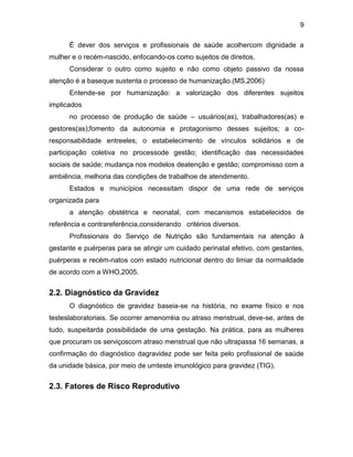 9
É dever dos serviços e profissionais de saúde acolhercom dignidade a
mulher e o recém-nascido, enfocando-os como sujeitos de direitos.
Considerar o outro como sujeito e não como objeto passivo da nossa
atenção é a baseque sustenta o processo de humanização.(MS,2006)
Entende-se por humanização: a valorização dos diferentes sujeitos
implicados
no processo de produção de saúde – usuários(as), trabalhadores(as) e
gestores(as);fomento da autonomia e protagonismo desses sujeitos; a co-
responsabilidade entreeles; o estabelecimento de vínculos solidários e de
participação coletiva no processode gestão; identificação das necessidades
sociais de saúde; mudança nos modelos deatenção e gestão; compromisso com a
ambiência, melhoria das condições de trabalhoe de atendimento.
Estados e municípios necessitam dispor de uma rede de serviços
organizada para
a atenção obstétrica e neonatal, com mecanismos estabelecidos de
referência e contrareferência,considerando critérios diversos.
Profissionais do Serviço de Nutrição são fundamentais na atenção à
gestante e puérperas para se atingir um cuidado perinatal efetivo, com gestantes,
puérperas e recém-natos com estado nutricional dentro do limiar da normaildade
de acordo com a WHO,2005.
2.2. Diagnóstico da Gravidez
O diagnóstico de gravidez baseia-se na história, no exame físico e nos
testeslaboratoriais. Se ocorrer amenorréia ou atraso menstrual, deve-se, antes de
tudo, suspeitarda possibilidade de uma gestação. Na prática, para as mulheres
que procuram os serviçoscom atraso menstrual que não ultrapassa 16 semanas, a
confirmação do diagnóstico dagravidez pode ser feita pelo profissional de saúde
da unidade básica, por meio de umteste imunológico para gravidez (TIG).
2.3. Fatores de Risco Reprodutivo
 