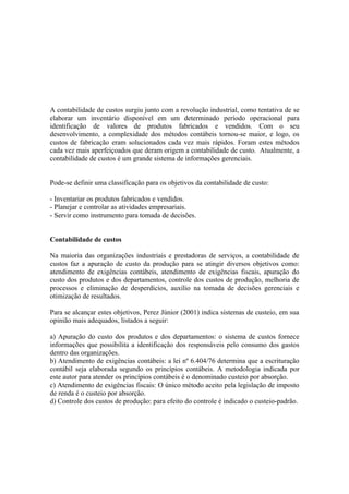 A contabilidade de custos surgiu junto com a revolução industrial, como tentativa de se
elaborar um inventário disponível em um determinado período operacional para
identificação de valores de produtos fabricados e vendidos. Com o seu
desenvolvimento, a complexidade dos métodos contábeis tornou-se maior, e logo, os
custos de fabricação eram solucionados cada vez mais rápidos. Foram estes métodos
cada vez mais aperfeiçoados que deram origem a contabilidade de custo. Atualmente, a
contabilidade de custos é um grande sistema de informações gerenciais.


Pode-se definir uma classificação para os objetivos da contabilidade de custo:

- Inventariar os produtos fabricados e vendidos.
- Planejar e controlar as atividades empresariais.
- Servir como instrumento para tomada de decisões.


Contabilidade de custos

Na maioria das organizações industriais e prestadoras de serviços, a contabilidade de
custos faz a apuração de custo da produção para se atingir diversos objetivos como:
atendimento de exigências contábeis, atendimento de exigências fiscais, apuração do
custo dos produtos e dos departamentos, controle dos custos de produção, melhoria de
processos e eliminação de desperdícios, auxílio na tomada de decisões gerenciais e
otimização de resultados.

Para se alcançar estes objetivos, Perez Júnior (2001) indica sistemas de custeio, em sua
opinião mais adequados, listados a seguir:

a) Apuração do custo dos produtos e dos departamentos: o sistema de custos fornece
informações que possibilita a identificação dos responsáveis pelo consumo dos gastos
dentro das organizações.
b) Atendimento de exigências contábeis: a lei nº 6.404/76 determina que a escrituração
contábil seja elaborada segundo os princípios contábeis. A metodologia indicada por
este autor para atender os princípios contábeis é o denominado custeio por absorção.
c) Atendimento de exigências fiscais: O único método aceito pela legislação de imposto
de renda é o custeio por absorção.
d) Controle dos custos de produção: para efeito do controle é indicado o custeio-padrão.
 