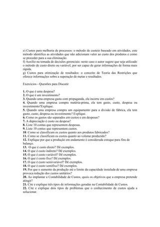 e) Custos para melhoria de processos: o método de custeio baseado em atividades, este
método identifica as atividades que não adicionam valor ao custo dos produtos e como
se proceder para a sua eliminação.
f) Auxílio na tomada de decisões gerenciais: neste caso o autor sugere que seja utilizado
o método de custo direto ou variável, por ser capaz de gerar informações de forma mais
rápida.
g) Custos para otimização de resultados: o conceito de Teoria das Restrições que
oferece informações sobre a superação de metas e resultados.

Exercícios - Questões para Discutir

1. O que é uma despesa?
2. O que é um investimento?
3. Quando uma empresa gasta com propaganda, ela incorre em custos?
4. Quando uma empresa compra matéria-prima, ela tem gasto, custo, despesa ou
investimento?Explique.
5. Quando uma empresa compra um equipamento para a divisão de fábrica, ela tem
gasto, custo, despesa ou investimento? Explique.
6. Como os gastos são separados em custos e em despesas?
7. A depreciação é custo ou despesa?
8. Liste 10 contas que representem despesas.
9. Liste 10 contas que representem custos.
10. Como se classificam os custos quanto aos produtos fabricados?
11. Como se classificam os custos quanto ao volume produzido?
12. Explique por que a produção em andamento é considerada estoque para fins de
balanço.
13. O que é custo direto? Dê exemplos.
14. O que é custo indireto? Dê exemplos.
15. O que é custo variável? Dê exemplos.
16. O que é custo fixo? Dê exemplos.
17. O que é custo semivariável? Dê exemplos.
18. O que é custo semifixo? Dê exemplos.
19. Por que o aumento da produção até o limite da capacidade instalada de uma empresa
provoca redução dos custos unitários?
20. Ao implantar a Contabilidade de Custos, quais os objetivos que a empresa pretende
atingir?
21. Cite e explique três tipos de informações geradas na Contabilidade de Custos.
22. Cite e explique dois tipos de problemas que o conhecimento de custos ajuda a
solucionar.
 
