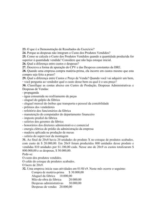 23. O que é a Demonstração de Resultados do Exercício?
24. Porque as despesas não integram o Custo dos Produtos Vendidos?
25. Como se calcula o Custo dos Produtos Vendidos quando a quantidade produzida for
superior à quantidade vendida? Considere que não haja estoque inicial.
26. Qual a diferença entre custos e despesas?
27. Descreva a forma de apuração do CPV e das Despesas constantes da DRE.
28. Quando uma empresa compra matéria-prima, ela incorre em custos mesmo que esta
compra seja feita a prazo?
29. Qual a diferença entre Custos e Preço de Venda? Quando você vai adquirir um bem,
• você pergunta ao vendedor qual o custo desse bem ou qual é o seu preço?
30. Classifique as contas abaixo em Custos de Produção, Despesas Administrativas e
Despesas de Vendas:
- propaganda
- água consumida no resfriamento de peças
- aluguel do galpão da fábrica
- aluguel mensal do ônibus que transporta o pessoal da contabilidade
- prêmios dos vendedores
- refeitório dos funcionários da fábrica
- manutenção do computador do departamento financeiro
- imposto predial da fábrica
- salários dos gerentes da fábrica
- honorários dos diretores administrativo e comercial
- energia elétrica do prédio da administração da empresa
- madeira aplicada na produção de mesas
- salário do supervisor da montagem
31. Ao final de 20x8 havia 20 unidades do produto X no estoque de produtos acabados,
com custo de $ 20.000,00. Em 20x9 foram produzidas 800 unidades desse produto e
vendidas 810 unidades por $1.100,00 cada. Nesse ano de 20x9 os custos totalizaram $
800.000,00 e as despesas, $ 50.000,00.
Pede-se:
O custo dos produtos vendidos.
O saldo do estoque de produtos acabados.
O lucro de 20x9.
32. Uma empresa inicia suas atividades em 01/0l/x9. Neste mês ocorre o seguinte:
         Compra de matéria-prima $ 30.000,00
         Aluguel da fábrica 10.000,00
         Mão-de-obra da fábrica        20.000,00
         Despesas administrativas      30.000,00
         Despesas de vendas 20.000,00
 