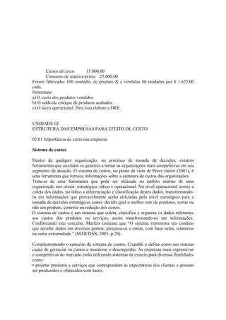 Custos diversos        15.000,00
       Consumo de matéria-prima 25.000,00
Foram fabricadas 100 unidades do produto X e vendidas 80 unidades por $ 1.625,00
cada.
Determine:
a) O custo dos produtos vendidos.
b) O saldo do estoque de produtos acabados.
c) O lucro operacional. Para isso elabore a DRE.


UNIDADE 02
ESTRUTURA DAS EMPRESAS PARA EFEITO DE CUSTO

02.01 Importância do custo nas empresas

Sistema de custos

Dentro de qualquer organização, no processo de tomada de decisões, existem
ferramentas que auxiliam os gestores a tornar as organizações mais competitivas em seu
segmento de atuação. O sistema de custos, no ponto de vista de Perez Júnior (2001), é
uma ferramenta que fornece informações sobre a estrutura de custos das organizações.
Trata-se de uma ferramenta que pode ser utilizada no âmbito interno de uma
organização nos níveis: estratégico, tático e operacional. No nível operacional ocorre a
coleta dos dados, no tático a diferenciação e classificação destes dados, transformando-
os em informações que provavelmente serão utilizadas pelo nível estratégico para a
tomada de decisões estratégicas como: decidir qual o melhor mix de produtos, cortar ou
não um produto, controle ou redução dos custos.
O sistema de custos é um sistema que coleta, classifica e organiza os dados referentes
aos custos dos produtos ou serviços, assim transformando-os em informações.
Confirmando este conceito, Martins comenta que “O sistema representa um conduto
que recolhe dados em diversos pontos, processa-os e emite, com base neles, relatórios
na outra extremidade.” (MARTINS, 2001, p.28).

Complementando o conceito de sistema de custos, Crepaldi o define como um sistema
capaz de gerenciar os custos e monitorar o desempenho. As empresas mais expressivas
e competitivas do mercado estão utilizando sistemas de custeio para diversas finalidades
como:
• projetar produtos e serviços que correspondam às expectativas dos clientes e possam
ser produzidos e oferecidos com lucro;
 