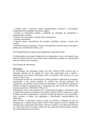 • sinalizar onde é necessário realizar aprimoramentos contínuos e descontínuos
(reengenharia) em qualidade, eficiência e rapidez;
• auxiliar os funcionários ligados à produção nas atividades de aprendizado e
aprimoramento contínuo;
• orientar o mix de produtos e decidir sobre investimentos;
• escolher fornecedores;
• negociar preços, características dos produtos, qualidade, entrega e serviço com
clientes;
• estruturar processos eficientes e eficazes de distribuição e serviços para os mercados e
público-alvo. (CREPALDI, 2004, p. 24)

02.02 Organização das empresas para apropriação e apuração de custo

O administrador exerce papel fundamental nas organizações e que é recomendável que
além do sistema de custos, deve utilizar outras ferramentas de gestão em conjunto para
estar em sintonia com o mercado.

02.03 Sistema de informações

Informação
As informações são importantes quanto são úteis, Marion (1996) comenta que os
principais objetivos de um sistema de custos estão relacionados com o auxilio a
administração, pois fornece informações sobre as atividades mais lucrativas, ou com
menor ou maior custo.
A informação no ponto de vista de Beuren (1998) possibilita a elaboração de estratégias
empresariais e tem grande utilidade no controle das diversas operações nas
organizações. No entanto, o maior desafio da informação “é o de habilitar os gestores a
alcançar os objetivos propostos para a organização, por meio de do uso eficiente dos
recursos disponíveis.” (BEUREN, 1998, p. 43)
Normalmente ocorre certa confusão entre a conceituação de dados e informação, estas
se diferenciam quanto ao tratamento que recebem. Beuren (1998) comenta que a coleta
de dados será feita considerando-se o perfil do tomador de decisão e suas necessidades.
Após coletados os dados, são organizados e classificados, transformando-se em
informação.
Neste sentido, a informação mostra-se capaz de auxiliar na definição do tipo de
estratégia que a empresa deseja adotar. Porter (1992) quando se refere à definição da
estratégia que a organização pode adotar, como por exemplo, se ela optou pela liderança
em custos, terá que ter um maior controle de seus custos para oferecer preços menores
que os praticados pela concorrência.
 