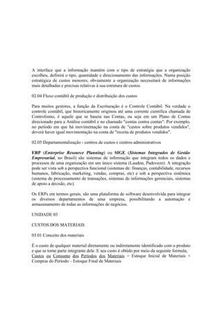 A interface que a informação mantém com o tipo de estratégia que a organização
escolheu, definirá o tipo, quantidade e direcionamento das informações. Numa posição
estratégica de custos menores, obviamente a organização necessitará de informações
mais detalhadas e precisas relativas à sua estrutura de custos.

02.04 Fluxo contábil de produção e distribuição dos custos

Para muitos gestores, a função da Escrituração é o Controle Contábil. Na verdade o
controle contábil, que historicamente originou até uma corrente científica chamada de
Controlismo, é aquele que se baseia nas Contas, ou seja em um Plano de Contas
direcionado para a Análise contábil e no chamado "contas contra contas": Por exemplo,
no período em que há movimentação na conta de "custos sobre produtos vendidos",
deverá haver igual movimentação na conta de "receita de produtos vendidos".

02.05 Departamentalização - centros de custos e centros administrativos

ERP (Enterprise Resource Planning) ou SIGE (Sistemas Integrados de Gestão
Empresarial, no Brasil) são sistemas de informação que integram todos os dados e
processos de uma organização em um único sistema (Laudon, Padoveze). A integração
pode ser vista sob a perspectiva funcional (sistemas de: finanças, contabilidade, recursos
humanos, fabricação, marketing, vendas, compras, etc) e sob a perspectiva sistêmica
(sistema de processamento de transações, sistemas de informações gerenciais, sistemas
de apoio a decisão, etc).

Os ERPs em termos gerais, são uma plataforma de software desenvolvida para integrar
os diversos departamentos de uma empresa, possibilitando a automação e
armazenamento de todas as informações de negócios.

UNIDADE 03

CUSTOS DOS MATERIAIS

03.01 Conceito dos materiais

É o custo de qualquer material diretamente ou indiretamente identificado com o produto
e que se torne parte integrante dele. E seu custo é obtido por meio da seguinte formula;
Custos ou Consumo dos Períodos dos Materiais = Estoque Inicial de Materiais +
Compras do Período – Estoque Final de Materiais
 