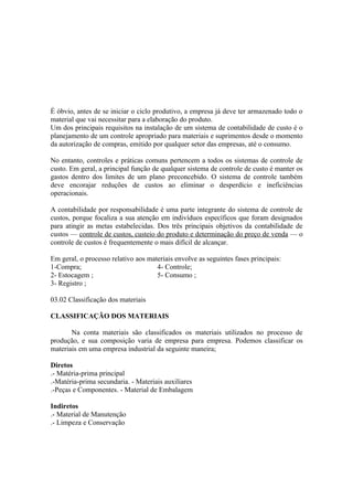 É óbvio, antes de se iniciar o ciclo produtivo, a empresa já deve ter armazenado todo o
material que vai necessitar para a elaboração do produto.
Um dos principais requisitos na instalação de um sistema de contabilidade de custo é o
planejamento de um controle apropriado para materiais e suprimentos desde o momento
da autorização de compras, emitido por qualquer setor das empresas, até o consumo.

No entanto, controles e práticas comuns pertencem a todos os sistemas de controle de
custo. Em geral, a principal função de qualquer sistema de controle de custo é manter os
gastos dentro dos limites de um plano preconcebido. O sistema de controle também
deve encorajar reduções de custos ao eliminar o desperdício e ineficiências
operacionais.

A contabilidade por responsabilidade é uma parte integrante do sistema de controle de
custos, porque focaliza a sua atenção em indivíduos específicos que foram designados
para atingir as metas estabelecidas. Dos três principais objetivos da contabilidade de
custos — controle de custos, custeio do produto e determinação do preço de venda — o
controle de custos é frequentemente o mais difícil de alcançar.

Em geral, o processo relativo aos materiais envolve as seguintes fases principais:
1-Compra;                            4- Controle;
2- Estocagem ;                       5- Consumo ;
3- Registro ;

03.02 Classificação dos materiais

CLASSIFICAÇÃO DOS MATERIAIS

       Na conta materiais são classificados os materiais utilizados no processo de
produção, e sua composição varia de empresa para empresa. Podemos classificar os
materiais em uma empresa industrial da seguinte maneira;

Diretos
.- Matéria-prima principal
.-Matéria-prima secundaria. - Materiais auxiliares
.-Peças e Componentes. - Material de Embalagem

Indiretos
.- Material de Manutenção
.- Limpeza e Conservação
 