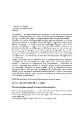.- Material de Consumo
.- Combustíveis e Lubrificantes
.- Outros

Classificação e Codificação dos materiais Um sistema de classificação e codificação de
materiais é fundamental para que existam procedimentos de armazenagem adequados,
um controle eficiente dos estoques e uma operacionalização correta do almoxarifado.
Classificar um material significa agrupá-lo segundo sua forma, dimensão, peso, tipo e
uso. Em outras palavras, classificar um material significa ordená-lo segundo critérios
adotados, agrupando-os de acordo com as suas semelhanças. Classificar os bens dentro
de suas peculiaridades e funções tem como finalidade facilitar o processo de
posteriormente dar-lhes um código que os identifique quanto aos seus tipos, usos,
finalidades, datas de aquisição, propriedades e seqüência de aquisição. Por exemplo,
com a codificação do bem passamos a ter, além das informações acima mencionadas,
um registro que nos informará todo o seu histórico, tais como preço inicial, localização,
vida útil esperada, valor depreciado, valor residual, manutenção realizada e previsão de
sua substituição.
Codificar um material significa representar todas as informações necessárias, suficientes
e desejadas por meio de números e/ou letras, com base na classificação obtida do
material. A tecnologia de computadores está revolucionando a identificação de
materiais e acelerando o seu manuseio. A chave para a rápida identificação do produto,
das quantidades e fornecedor é o código de barras lineares ou código de distribuição.
Esse código pode ser lido com leitores óticos (scanners) . Os fabricantes codificam esse
símbolo em seus produtos e o computador no depósito decodifica a marca, convertendo-
a em informação utilizável para a operação dos sistemas de movimentação interna,
principalmente os automatizados.

03.03 Sistema de controle de material (compra ,armazenagem e saída)

SISTEMA DE CONTROLE DE MATERIAL

Normalmente, exige-se de cada sistema de controle de materiais.

Coordenação apropriada de todos os setores envolvidos: na compra, recebimento, teste,
aprovação e estocagem de materiais, e desembolso de fundos.
Centralização de aquisições em um Setor de Compras sob a direção e responsabilidade
de um especialista.
Uso de impressos padrões para formalização das instruções dadas.
 