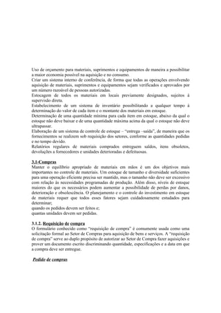Uso de orçamento para materiais, suprimentos e equipamentos de maneira a possibilitar
a maior economia possível na aquisição e no consumo.
Criar um sistema interno de conferência, de forma que todas as operações envolvendo
aquisição de materiais, suprimentos e equipamentos sejam verificados e aprovados por
um número razoável de pessoas autorizadas.
Estocagem de todos os materiais em locais previamente designados, sujeitos à
supervisão direta.
Estabelecimento de um sistema de inventário possibilitando a qualquer tempo à
determinação do valor de cada item e o montante dos materiais em estoque.
Determinação de uma quantidade mínima para cada item em estoque, abaixo da qual o
estoque não deve baixar e de uma quantidade máxima acima da qual o estoque não deve
ultrapassar.
Elaboração de um sistema de controle de estoque – “entrega –saída”, de maneira que os
fornecimentos se realizem sob requisição dos setores, conforme as quantidades pedidas
e no tempo devido.
Relatórios regulares de materiais comprados entreguem saldos, itens obsoletos,
devoluções a fornecedores e unidades deterioradas e defeituosas.

3.1-Compras
Manter o equilíbrio apropriado de materiais em mãos é um dos objetivos mais
importantes no controle de materiais. Um estoque de tamanho e diversidade suficientes
para uma operação eficiente precisa ser mantido, mas o tamanho não deve ser excessivo
com relação às necessidades programadas de produção. Além disso, níveis de estoque
maiores do que os necessários podem aumentar a possibilidade de perdas por danos,
deterioração e obsolescência. O planejamento e o controle do investimento em estoque
de materiais requer que todos esses fatores sejam cuidadosamente estudados para
determinar;
quando os pedidos devem ser feitos e;
quantas unidades devem ser pedidas.

3.1.2. Requisição de compra
O formulário conhecido como “requisição de compra” é comumente usada como uma
solicitação formal ao Setor de Compras para aquisição de bens e serviços. A “requisição
de compra” serve ao duplo propósito de autorizar ao Setor de Compra fazer aquisições e
prover um documento escrito discriminando quantidade, especificações e a data em que
a compra deve ser entregue.

Pedido de compras
 