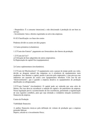 - Desperdício: É o consumo intencional, e não direcionado à produção de um bem ou
serviço.
- Investimento: bens e direitos registrados no ativo das empresas.

01.02 Classificação e as fases dos custos

Podemos dividir os custos em dois grupos:

1) Custos primários (voluntários).

1.1)”Custo dos Fatores”: pagamento aos fornecedores dos fatores da produção.

1.2)”Custo de Uso”:
a) Utilização de bens adquiridos de outros empresários.
b) Depreciação do capital fixo (equipamentos).


2) Custos suplementares (involuntários).

2.1)”Custo de Obsolescência”: O equipamento com o passar do tempo perde seu valor,
devido ao desgaste natural das máquinas ou á existência de equipamentos mais
modernos. Isso diminui o capital, porém é previsto pelo empresário, o que provoca nas
indústrias um aumento de custos com equipamentos obsoletos. Com isso há um
“desinvestimento”, que é quando a empresa desativa os equipamentos de produção
danificados ou ultrapassados.

2.2)”Custo Fortuito” (involuntário): O capital pode ser reduzido por uma série de
fatores. Por isso deve-se reconhecer a redução do capital e do patrimônio da empresa.
Nossa legislação prevê o acontecimento de tais ocorrências, permitindo a regularização
de seus registros contábeis, para que seja retratada a verdadeira situação econômico-
financeira da empresa.

Custos de Produção

Viabilidade financeira:

A análise financeira inicia-se pela definição do volume de produção que a empresa
pretende fabricar;
Depois, calcula-se o investimento físico;
 