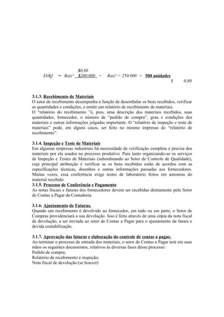 $0,80
      EOQ     = Raiz² $200.000 =        Raiz² = 250.000 = 500 unidades
                                                                           $      0,80


3.1.3. Recebimento de Materiais
O setor de recebimento desempenha a função de desembalar os bens recebidos, verificar
as quantidades e condições, e emitir um relatório de recebimento de materiais.
O “relatório do recebimento ”é, pois, uma descrição dos materiais recebidos, suas
quantidades, fornecedor, o número de “pedido de compra”, grau e condições dos
materiais e outras informações julgadas importante. O “relatório de inspeção e teste de
materiais” pode, em alguns casos, ser feito no mesmo impresso do “relatório de
recebimento”.

3.1.4. Inspeção e Teste de Materiais
Em algumas empresas industriais há necessidade de verificação completa e precisa dos
materiais por ela usados no processo produtivo. Para tanto organizando-se os serviços
de Inspeção e Testes de Materiais (subordinando ao Setor de Controle de Qualidade),
cuja principal atribuição é verificar se os bens recebidos estão de acordos com as
especificações técnicas, desenhos e outras informações passadas aos fornecedores.
Muitas vezes, essa conferência exige testes de laboratório feitos em amostras do
material recebido.
3.1.5. Processo de Conferência e Pagamento
As notas fiscais e faturas dos fornecedores devem ser recebidas diretamente pelo Setor
de Contas a Pagar da Contadoria.

3.1.6. Ajustamento de Faturas.
Quando um recebimento é devolvido ao fornecedor, em todo ou em parte, o Setor de
Compras providenciará a sua devolução. Isso é feito através de uma cópia da nota fiscal
de devolução, a ser enviada ao setor de Contas a Pagar para o ajustamento da fatura e
devida contabilização.

3.1.7. Aprovação das faturas e elaboração do controle de contas a pagar.
Ao terminar o processo de entrada dos materiais, o setor de Contas a Pagar terá em suas
mãos os seguintes documentos, relativos às diversas fases desse processo:
Pedido de compra;
Relatório de recebimento e inspeção;
Nota fiscal de devolução (se houver)
 