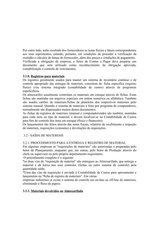Por outro lado, terão recebido dos fornecedores as notas fiscais e fatura correspondentes
aos seus suprimentos, estando, portanto, em condições de proceder à verificação da
exatidão e cálculos da fatura do fornecedor, além dos preços e condições de pagamento.
Verificada a obrigação da empresa, o Setor de Contas a Pagar deve preparar um
documento que será utilizado como reconhecimento da obrigação aprovada,
contabilização e controle de vencimentos.

3.1.8. Registros para materiais
Os registros geralmente usados para manter um sistema de inventário contínuo e de
controle apropriado das entregas de materiais, consistem de: ficha especifica (registro
físico) e/ou sistema integrado (contabilidade de custos) através de programas
espeficificos.
Os almoxarifes usualmente controlam os materiais em estoque através de fichas. Estas
fichas são mantidas em arquivos especiais em ordem numérica ou alfabética. Também
são usados cartões de materiais/fichas de prateleira dos respectivos materiais pelo
sistema manual. Quando o sistema de materiais é feito por programa de computadores,
normalmente são dispensados muitos destes documentos.
As fichas de registros de materiais (manual e computadorizado) são também, mantidas
para cada item ou tipo de material, e devem localizar-se na Contabilidade de Custos
para fins de controle dos itens em estoque (físico e financeiro).
Os lançamentos são feitos através das notas fiscais, relatório de recebimento e inspeção
de materiais, requisições (consumo) e devoluções de requisições.

3.2 - SAÍDA DE MATERIAIS

3.2.1. PROCEDIMENTO PARA A ENTREGA E REGISTRO DE MATERIAL
Em algumas empresas as “requisições de materiais” são autorizadas e preparadas pelo
Setor de Planejamento, enquanto que, em outras, pelo Setor de Produção através do
chefe ou supervisor ou pelo próprio departamento requisitante.
 O procedimento completo é o seguinte:
*as duas vias da “requisição de material” são entregues ao Almoxarifado, que entrega o
material e dá baixa nos seus controles (fichas ou outro sistema de controle) pela
quantidade saída;
*Uma das vias da requisição é enviada à Contabilidade de Custos para apresamento e
lançamento na “ficha de registro de materiais”. Em várias
empresas industriais já existe o sistema de controle em on-line ou off-line de materiais,
eliminando o fluxo de papeis.

3.2.2. Materiais devolvidos ao Almoxarifado
 