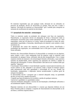 Os materiais requisitados que, por qualquer razão, deixaram de ser utilizados no
processo de produção, devem ser devolvidos ao estoque. Para esse fim é usado o
impresso “devolução de materiais ao Almoxarifado” que é emitido pelo estoquista no
momento do recebimento do material em devolução.

3.3. Apropriação dos materiais - armazenagem

Todos os materiais usados na produção são entregues com base em requisições.
Naturalmente, as requisições devem ser planejadas de forma a fornecerem todas as
informações necessárias para correta apropriação do custo dos materiais, como: setor
requisitante, conta que irá absorver os custos, ordem de produção ou centro de custo,
quantidades requisitadas e fornecidas, identificações do material, custo unitário e total,
assinaturas etc.
A apropriação dos custos dos materiais se processa pela leitura, classificação e
acumulação das requisições, em conformidade com os fins para os quais os materiais
foram utilizados.

Histórico dos Almoxarifados Primitivos O almoxarifado se constituía em um depósito,
quase sempre o pior e mais inadequado local da empresa, onde os materiais eram
acumulados de qualquer forma, utilizando mão-de-obra desqualificada. Com o tempo
surgiram sistemas de manuseio e de armazenagem bastante sofisticados, o que acarretou
aumento da produtividade, maior segurança nas operações de controle e rapidez na
obtenção das informações. O termo Almoxarifado é derivado de um vocábulo árabe que
significa " depositar".
Conceituação Almoxarifado é o local destinado à guarda e conservação de materiais, em
recinto coberto ou não, adequado à sua natureza, tendo a função de destinar espaços
onde permanecerá cada item aguardando a necessidade do seu uso, ficando sua
localização, equipamentos e disposição interna acondicionados à política geral de
estoques da empresa.
O almoxarifado deverá: 1.assegurar que o material adequado esteja, na quantidade
devida, no local certo, quando necessário;
2.impedir que haja divergências de inventário e perdas de qualquer natureza;
3.preservar a qualidade e as quantidades exatas;
4.possuir instalações adequadas e recursos de movimentação e distribuição suficientes a
um atendimento rápido e eficiente;

Depositar materiais em um almoxarifado é o mesmo que depositar dinheiro em um
banco Portanto pode-se comparar o esquema de funcionamento do almoxarifado ao de
um banco, conforme esquema abaixo :
 