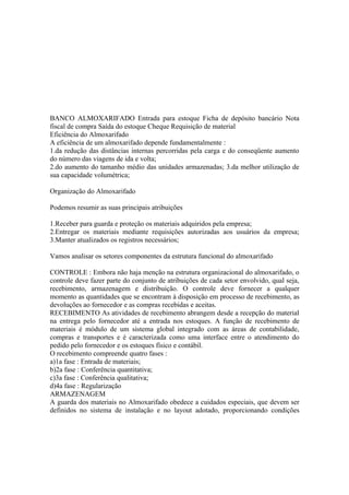BANCO ALMOXARIFADO Entrada para estoque Ficha de depósito bancário Nota
fiscal de compra Saída do estoque Cheque Requisição de material
Eficiência do Almoxarifado
A eficiência de um almoxarifado depende fundamentalmente :
1.da redução das distâncias internas percorridas pela carga e do conseqüente aumento
do número das viagens de ida e volta;
2.do aumento do tamanho médio das unidades armazenadas; 3.da melhor utilização de
sua capacidade volumétrica;

Organização do Almoxarifado

Podemos resumir as suas principais atribuições

1.Receber para guarda e proteção os materiais adquiridos pela empresa;
2.Entregar os materiais mediante requisições autorizadas aos usuários da empresa;
3.Manter atualizados os registros necessários;

Vamos analisar os setores componentes da estrutura funcional do almoxarifado

CONTROLE : Embora não haja menção na estrutura organizacional do almoxarifado, o
controle deve fazer parte do conjunto de atribuições de cada setor envolvido, qual seja,
recebimento, armazenagem e distribuição. O controle deve fornecer a qualquer
momento as quantidades que se encontram à disposição em processo de recebimento, as
devoluções ao fornecedor e as compras recebidas e aceitas.
RECEBIMENTO As atividades de recebimento abrangem desde a recepção do material
na entrega pelo fornecedor até a entrada nos estoques. A função de recebimento de
materiais é módulo de um sistema global integrado com as áreas de contabilidade,
compras e transportes e é caracterizada como uma interface entre o atendimento do
pedido pelo fornecedor e os estoques físico e contábil.
O recebimento compreende quatro fases :
a)1a fase : Entrada de materiais;
b)2a fase : Conferência quantitativa;
c)3a fase : Conferência qualitativa;
d)4a fase : Regularização
ARMAZENAGEM
A guarda dos materiais no Almoxarifado obedece a cuidados especiais, que devem ser
definidos no sistema de instalação e no layout adotado, proporcionando condições
 